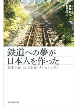 鉄道への夢が日本人を作った　資本主義・民主主義・ナショナリズム(朝日選書)