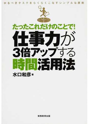たったこれだけのことで 仕事力が３倍アップする時間活用法 やるべきタスクをらくらくこなすシンプルな原則の通販 水口 和彦 紙の本 Honto本の通販ストア