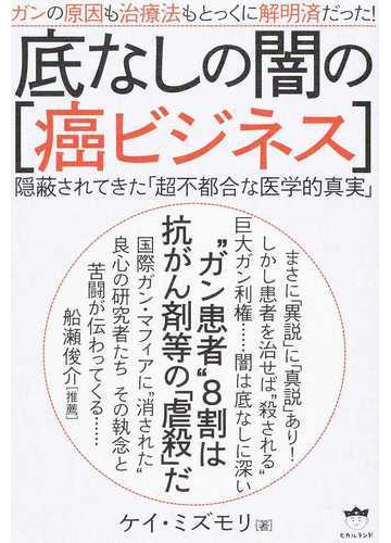 底なしの闇の 癌ビジネス ガンの原因も治療法もとっくに解明済だった 隠蔽されてきた 超不都合な医学的真実 の通販 ケイ ミズモリ 紙の本 Honto本の通販ストア