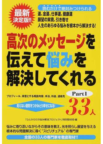 高次のメッセージを伝えて悩みを解決してくれる33人 プロフィール 得意とする相談内容 手法 料金 連絡先 見えない運気をつかみとり幸せになる 運 金運 仕事運 健康運 願望の実現 引き寄せ part1の通販 心とからだの悩み解消プロジェクト 特別取材班 高次のメッセージを伝えて悩みを解決してくれる33人 プロフィール 得意とする相談内容 手法 料金 連絡先 見えない運気をつかみとり幸せになる 運 金運 仕事運 健康運 願望の実現 引き寄せ part1の通販 心とからだの悩み解消プロジェクト 特別取材班