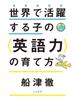世界で活躍する子の＜英語力＞の育て方