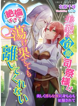 美貌の冷徹司祭様は絶倫すぎて蕩け果てても離してくれない～美しく淫らな獣に身も心も征服されて～(IRIEnovel)